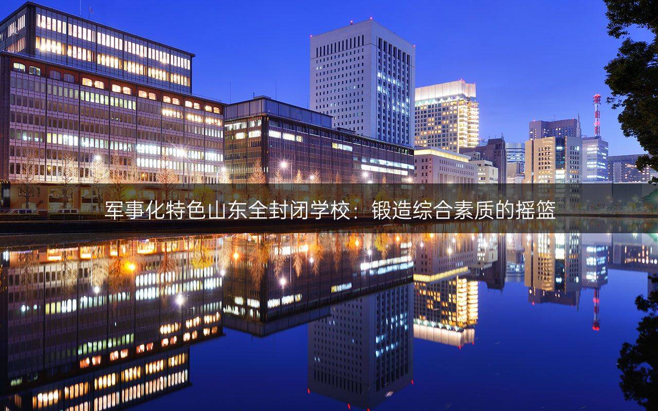 军事化特色山东全封闭学校：锻造综合素质的摇篮