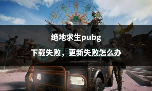绝地求生pubg下载失败,更新失败怎么办_游戏_问题_玩家