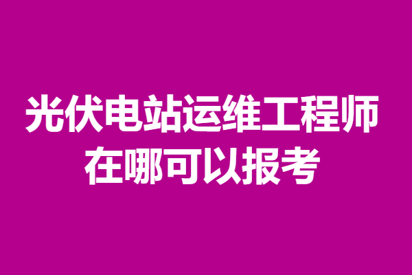光伏电站运维工程师证书有用么 在哪可以报考